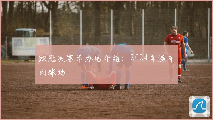 欧冠决赛举办地介绍：2024年温布利球场