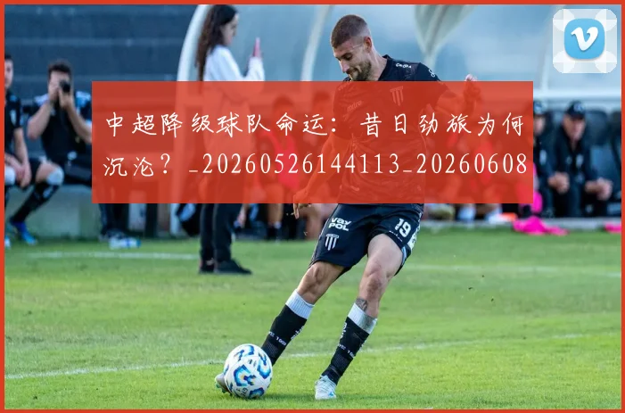 中超降级球队命运:昔日劲旅为何沉沦?_20260526144113_20260608142629